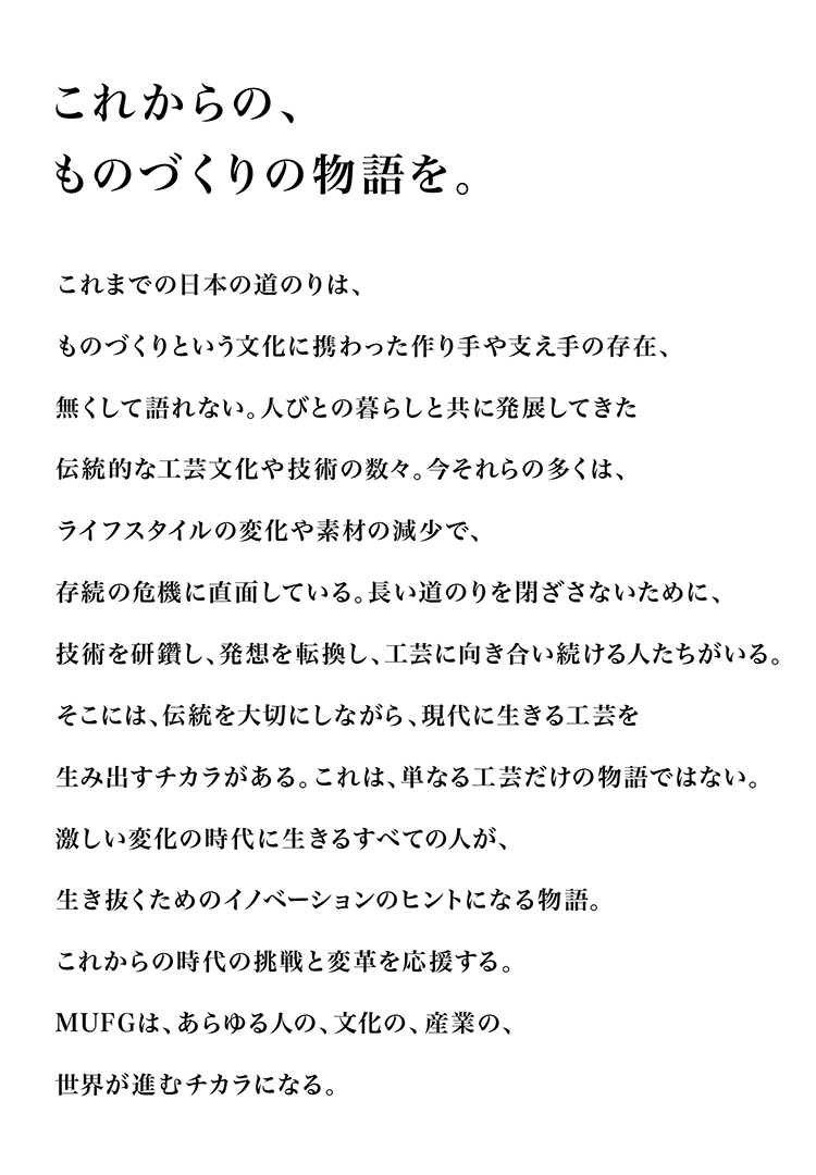 これからの、ものづくりの物語を。これまでの日本の道のりは、ものづくりという文化に携わった作り手や支え手の存在、無くして語れない。 人びとの暮らしと共に発展してきた伝統的な工芸文化や技術の数々。今それらの多くは、ライフスタイルの変化や素材の減少で、存続の危機に直面している。長い道のりを閉ざさないために、技術を研鑽し、発想を転換し、工芸に向き合い続ける人たちがいる。そこには、伝統を大切にしながら、現代に生きる工芸を生み出すチカラがある。これは、単なる工芸だけの物語ではない。激しい変化の時代に生きるすべての人が、生き抜くためのイノベーションのヒントになる物語。これからの時代の挑戦と変革を応援する。MUFGは、あらゆる人の、文化の、産業の、世界が進むチカラになる。